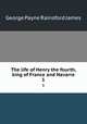 The life of Henry the fourth, king of France and Navarre. 1, G. P. James 