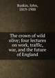 The crown of wild olive; four lectures on work, traffic, war, and the future of England, Ruskin, John, 1819-1900 