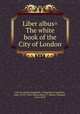 Liber albus= The white book of the City of London, City of London (England). Corporation,Carpenter, John, 1370?-1441?,Riley, Henry T. (Henry Thomas), 1816-1878 