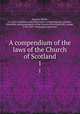 A compendium of the laws of the Church of Scotland. 1, Steuart, Walter, d. 1764. Collections and observations concerning the worship, discipline, and government of the Church of Scotland,Hill, George, 1750-1819. Theological institutes 
