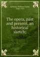 The opera, past and present, an historical sketch;, Apthorp, William Foster, 1848-1913 