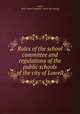 Rules of the school committee and regulations of the public schools of the city of Lowell, Lowell, Mass. School committee. [from old catalog] 