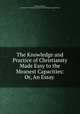 The Knowledge and Practice of Christianity Made Easy to the Meanest Capacities: Or, An Essay ., Thomas Wilson , Society for Promoting Christian Knowledge (Great Britain) 