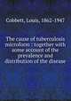 The cause of tuberculosis microform : together with some account of the prevalence and distribution of the disease, Cobbett, Louis, 1862-1947 