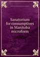 Sanatorium for consumptives in Manitoba microform, Trustees of the Manitoba Sanatorium for Consumptives 