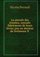 La morale des Jesuites, extraite fidelement de leurs livres, par un docteur de Sorbonne N ., Nicolas Perrault 