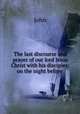 The last discourse and prayer of our lord Jesus Christ with his disciples: on the night before ., John 