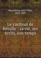 Le cardinal de Be?rulle : sa vie, ses e?crits, son temps, Jean-Felix Nourrisson 