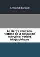 Le clerg?e vend?een, victime de la R?evoltion francaise: notices biographiques, Armand Baraud 