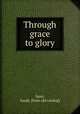 Through grace to glory, Steer, Sarah. [from old catalog] 