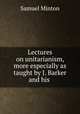 Lectures on unitarianism, more especially as taught by J. Barker and his ., Samuel Minton 