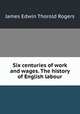 Six centuries of work and wages. The history of English labour, Rogers, James E. Thorold 