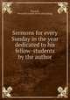 Sermons for every Sunday in the year dedicated to his fellow-students by the author, Raycroft, Benjamin Joseph. [from old catalog] 