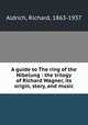 A guide to The ring of the Nibelung : the trilogy of Richard Wagner, its origin, story, and music, Aldrich, Richard, 1863-1937 