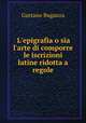 L`epigrafia o sia l`arte di comporre le iscrizioni latine ridotta a regole, Gaetano Buganza 