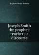 Joseph Smith the prophet-teacher : a discourse, B. H. Roberts 