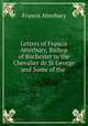Letters of Francis Atterbury, Bishop of Rochester to the Chevalier de St George and Some of the ., Francis Atterbury 