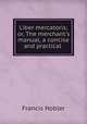 Liber mercatoris; or, The merchant`s manual, a concise and practical ., Francis Hobler 