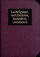 La Belgique. institutions, industrie, commerce, 