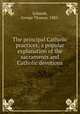 The principal Catholic practices; a popular explanation of the sacraments and Catholic devotions, Schmidt, George Thomas, 1885- 