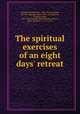 The spiritual exercises of an eight days` retreat, Hammer, Bonaventure, 1842-1917,Leonardo, of Porto Maurizio, Saint, 1676-1751,Ignatius, of Loyola, Saint, 1491-1556 Exercitia spiritualia,Bonaventure, Saint, Cardinal, ca. 1217-1274 