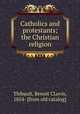 Catholics and protestants; the Christian religion, Thibault, Benoit CLovis, 1854- [from old catalog] 