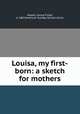 Louisa, my first-born: a sketch for mothers, Hawes, Louisa Fisher, d. 1867,American Sunday-School Union 