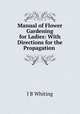 Manual of Flower Gardening for Ladies: With Directions for the Propagation ., J B Whiting 