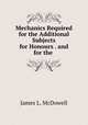 Mechanics Required for the Additional Subjects for Honours . and for the ., James L. McDowell 