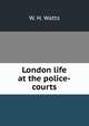 London life at the police-courts, W. H. Watts 
