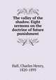 The valley of the shadow. Eight sermons on the doctrine of future punishment, Hall, Charles Henry, 1820-1895 