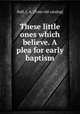 These little ones which believe. A plea for early baptism, Hall, J. A. [from old catalog] 
