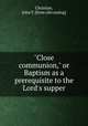 "Close communion," or Baptism as a prerequisite to the Lord`s supper, Christian, John T. [from old catalog] 
