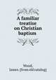 A familiar treatise on Christian baptism, Wood, James. [from old catalog] 
