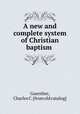 A new and complete system of Christian baptism, Guenther, Charles C. [from old catalog] 