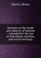 Sermons on the mode and subjects of baptism : intended for the use of individuals, families, and social meetings, Morris, Henry 