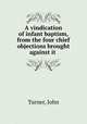 A vindication of infant baptism, from the four chief objections brought against it, Turner, John 