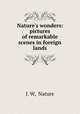 Nature`s wonders: pictures of remarkable scenes in foreign lands, J. W, Nature 