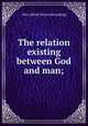 The relation existing between God and man;, Otto Alfred. [from old catalog] 