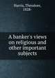 A banker`s views on religious and other important subjects, Harris, Theodore, 1828- 
