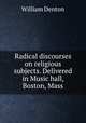 Radical discourses on religious subjects. Delivered in Music hall, Boston, Mass., Denton William 