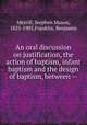 An oral discussion on justification, the action of baptism, infant baptism and the design of baptism, between --, Merrill, Stephen Mason, 1825-1905,Franklin, Benjamin 
