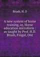 A new system of horse training, or, Horse education microform : as taught by Prof. H.D. Brush, Fingal, Ont, Brush, H. D 