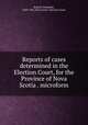 Reports of cases determined in the Election Court, for the Province of Nova Scotia . microform, Russell, Benjamin, 1849-1935,Nova Scotia. Election Court 