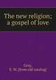 The new religion; a gospel of love, Gray, E. W. [from old catalog] 