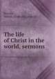The life of Christ in the world, sermons, Brooks, Arthur. [from old catalog] 