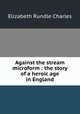 Against the stream microform : the story of a heroic age in England, Elizabeth Rundle Charles 