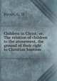 Children in Christ; or, The relation of children to the atonement, the ground of their right to Christian baptism, Hayes, G. H 
