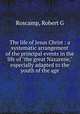 The life of Jesus Christ : a systematic arrangement of the principal events in the life of "the great Nazarene," especially adapted to the youth of the age, Roscamp, Robert G 