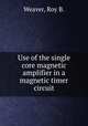 Use of the single core magnetic amplifier in a magnetic timer circuit., Weaver, Roy B. 